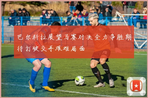 巴尔科拉展望马赛对决全力争胜期待打破交手艰难局面