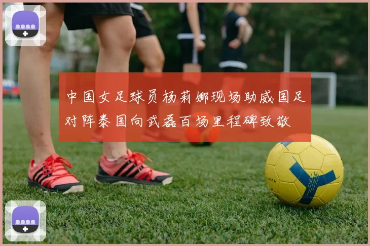 中国女足球员杨莉娜现场助威国足对阵泰国向武磊百场里程碑致敬