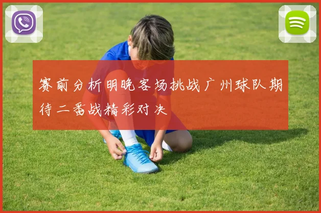 赛前分析明晚客场挑战广州球队期待二番战精彩对决
