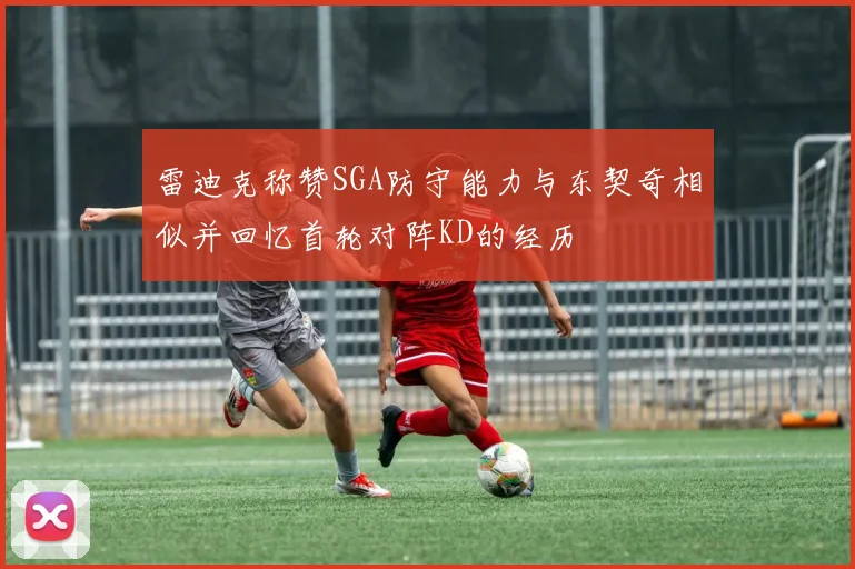雷迪克称赞SGA防守能力与东契奇相似并回忆首轮对阵KD的经历