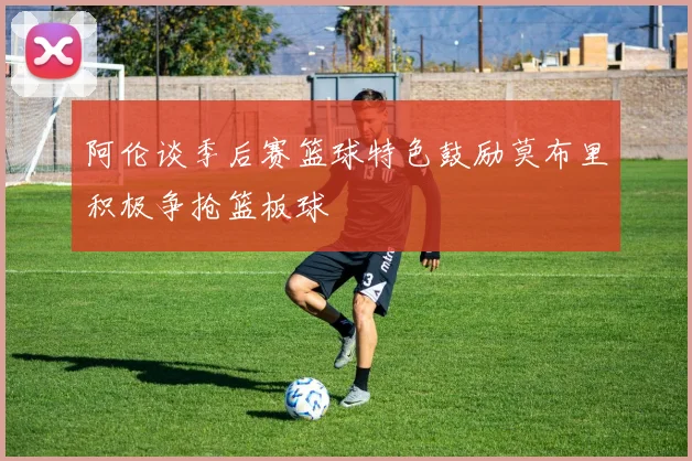 阿伦谈季后赛篮球特色鼓励莫布里积极争抢篮板球