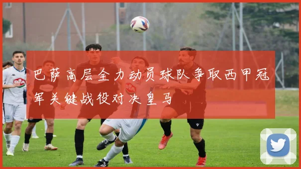 巴萨高层全力动员球队争取西甲冠军关键战役对决皇马