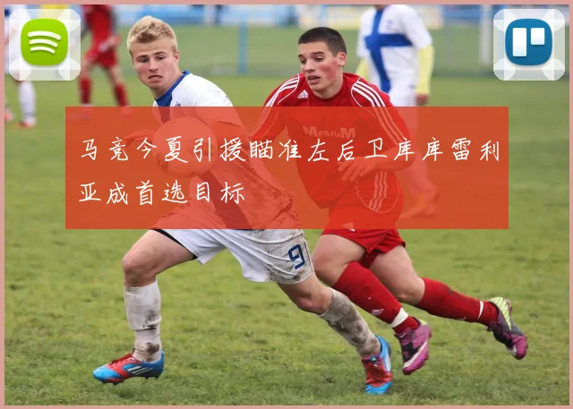 马竞今夏引援瞄准左后卫库库雷利亚成首选目标