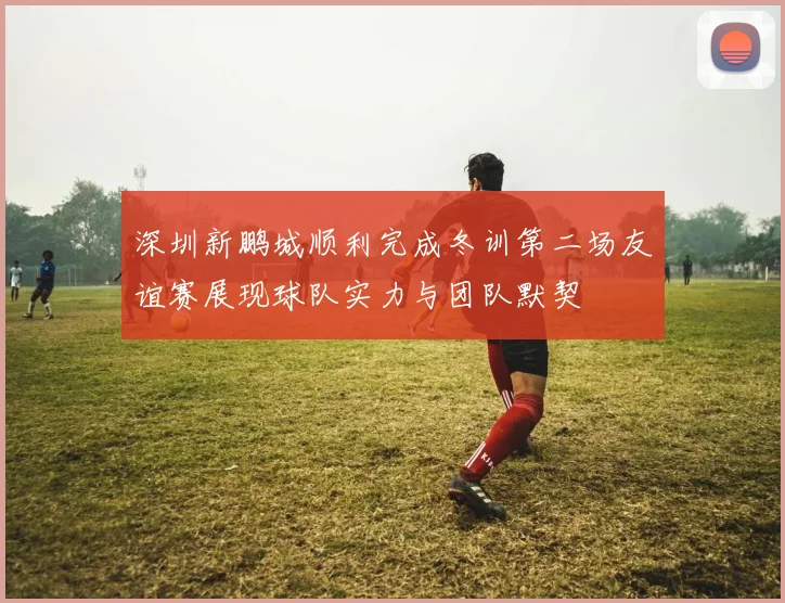 深圳新鹏城顺利完成冬训第二场友谊赛展现球队实力与团队默契