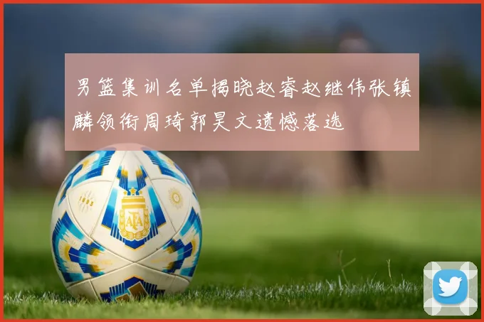 男篮集训名单揭晓赵睿赵继伟张镇麟领衔周琦郭昊文遗憾落选