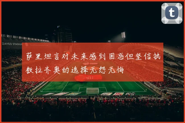 萨里坦言对未来感到困惑但坚信执教拉齐奥的选择无怨无悔