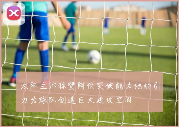 太阳主帅称赞阿伦突破能力他的引力为球队创造巨大进攻空间