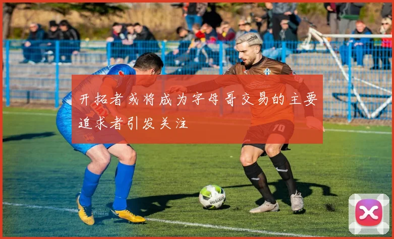 开拓者或将成为字母哥交易的主要追求者引发关注