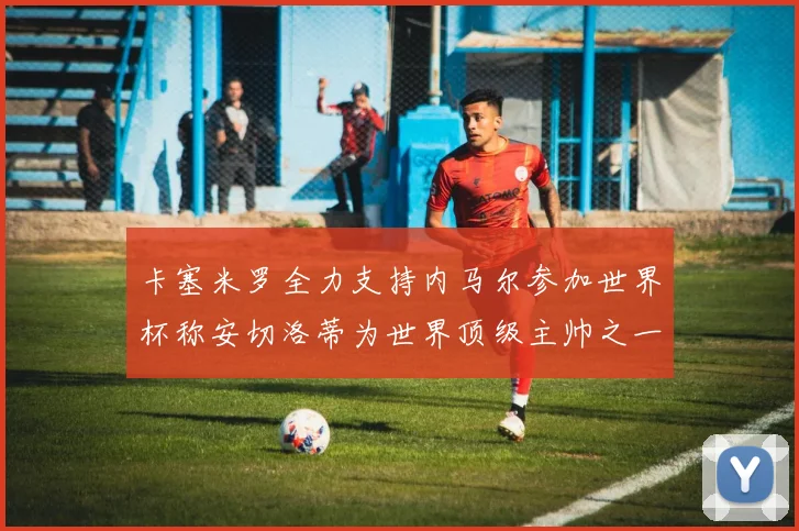 卡塞米罗全力支持内马尔参加世界杯称安切洛蒂为世界顶级主帅之一
