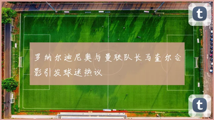 罗纳尔迪尼奥与曼联队长马奎尔合影引发球迷热议