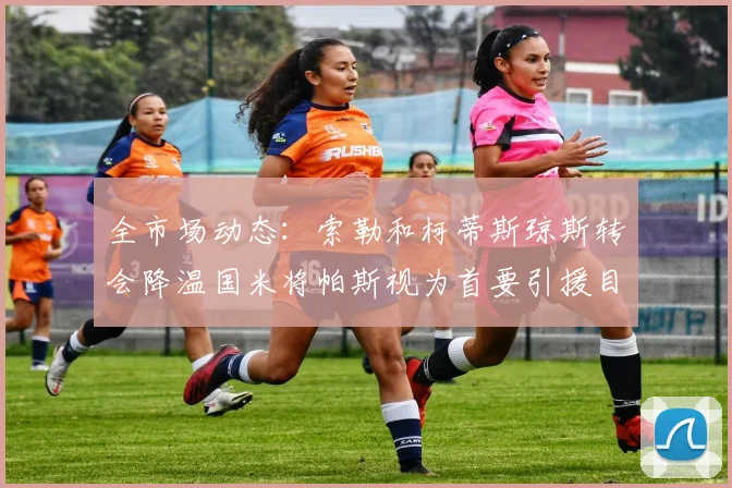 全市场动态：索勒和柯蒂斯琼斯转会降温国米将帕斯视为首要引援目标