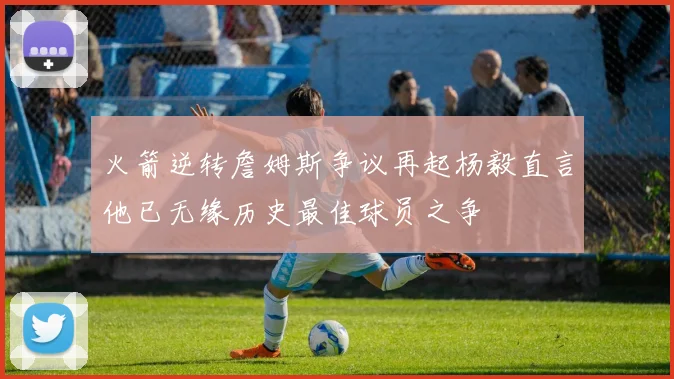 火箭逆转詹姆斯争议再起杨毅直言他已无缘历史最佳球员之争