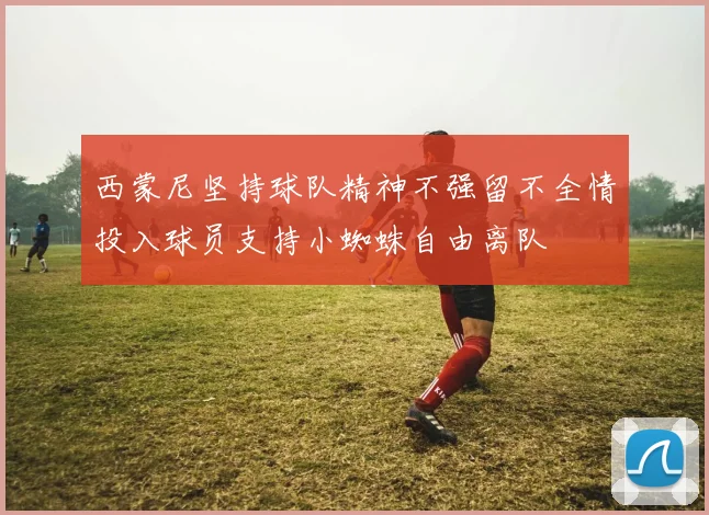 西蒙尼坚持球队精神不强留不全情投入球员支持小蜘蛛自由离队
