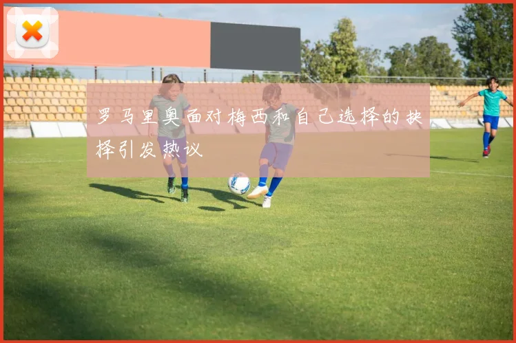 罗马里奥面对梅西和自己选择的抉择引发热议