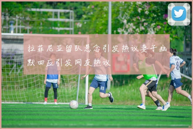 拉菲尼亚留队悬念引发热议妻子幽默回应引发网友热议