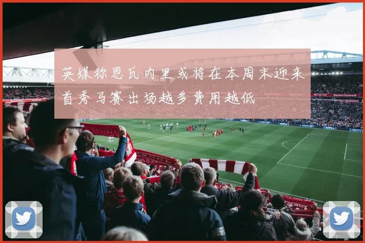英媒称恩瓦内里或将在本周末迎来首秀马赛出场越多费用越低