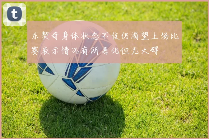 东契奇身体状态不佳仍渴望上场比赛表示情况有所恶化但无大碍