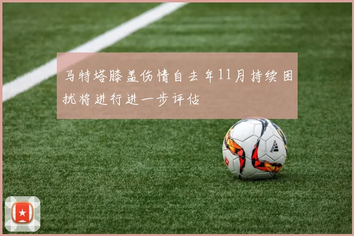马特塔膝盖伤情自去年11月持续困扰将进行进一步评估